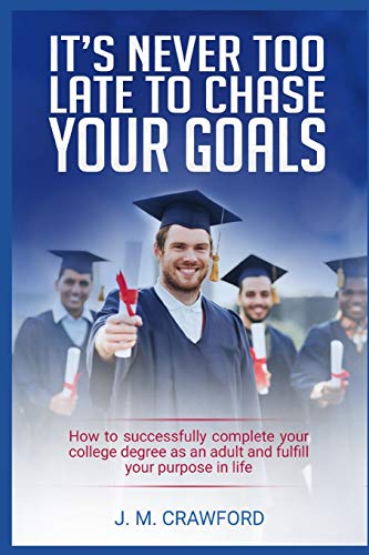 It?s Never Too Late To Chase Your Goals: How To Successfully Complete Your College Degree As An Adult And Fulfill Your Purpose In Life