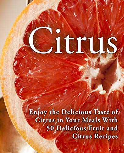 Citrus: Enjoy The Delicious Taste Of Citrus In Your Meals With 50 Delicious Fruit And Citrus Recipes (2Nd Edition)