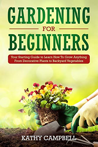 Gardening For Beginners: Your Starting Guide To Learn How To Grow Anything From Decorative Plants To Backyard Vegetables