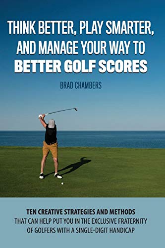 Think Better, Play Smarter, And Manage Your Way To Better Golf Scores: Ten Creative Strategies And Methods That Can Help Put You In The Exclusive Fraternity Of Golfers With A Single-Digit Handicap