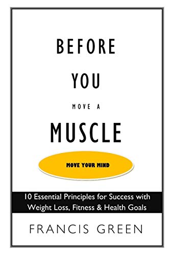 Before You Move A Muscle, Move Your Mind: 10 Essential Principles For Success With Weight Loss, Fitness & Health Goals