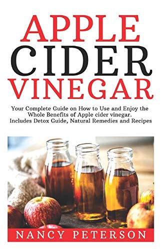 Apple Cider Vinegar: Your Complete Guide On How To Use And Enjoy The Whole Benefits Of Apple Cider Vinegar. Includes Detox Guide, Natural Remedies And Recipes