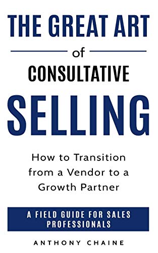 The Great Art Of Consultative Selling: How To Transition From A Vendor To A Growth Partner : A Field Guide For Sales Professionals