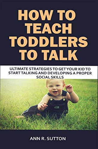 How To Teach Toddlers To Talk: Ultimate Strategies To Get Your Kid To Start Talking And Developing A Proper Social Skills