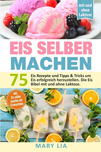 Eis Selber Machen: 75 Eis Rezepte Und Tipps & Tricks Um Eis Erfolgreich Herzustellen. Die Eis Bibel Mit Und Ohne Laktose Inkl. Eis Selber Machen Mit Eismaschine (German Edition)