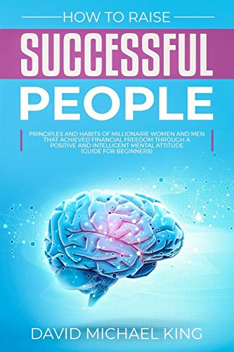How To Raise Successful People: Principles And Habits Of Millionaire Women And Men That Achieved Financial Freedom Through A Positive And Intelligent Mental Attitude (Guide For Beginners)