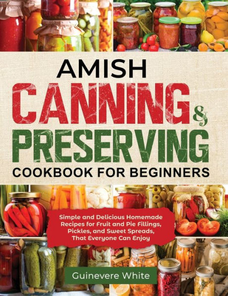 Amish Canning & Preserving Cookbook For Beginners: Simple And Delicious Homemade Recipes For Fruit And Pie Fillings, Pickles, And Sweet Spreads That Everyone Can Enjoy