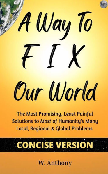 A Way To Fix Our World Concise Version: The Most Promising, Least Painful Solutions To Most Of Humanity's Many Local, Regional & Global Problems