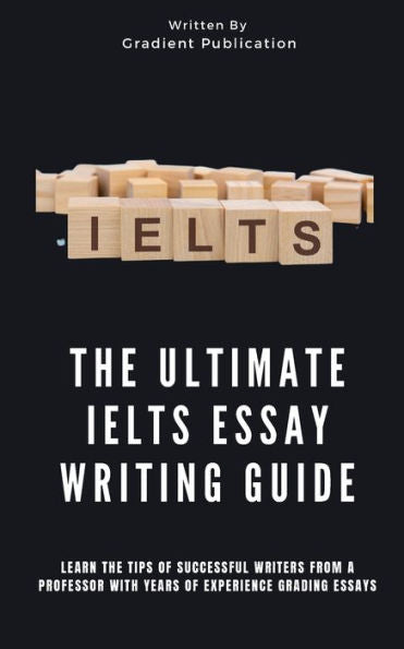The Ultimate Ielts Essay Writing Guide: Learn The Tips Of Successful Writers From A Professor With Years Of Experience Grading Essays