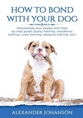How To Bond With Your Dog: Housebreak Your Puppy With Step By Step Guide (Potty Training, Obedience Training, Crate Training, Obstacle Training, Etc)