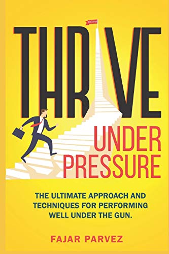 Thrive Under Pressure: The Ultimate Tips And Techniques For Performing Well Under The Gun And Using Pressure Situations To Your Advantage To Rise To The Top