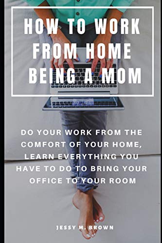 How To Work From Home Being A Mom : Do Your Work From The Comfort Of Your Home, Learn Everything You Have To Do To Bring Your Office To Your Room