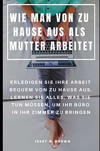 Wie Man Von Zu Hause Aus Als Mutter Arbeitet : Erledigen Sie Ihre Arbeit Bequem Von Zu Hause Aus, Lernen Sie Alles, Was Sie Tun Müssen, Um Ihr Büro In Ihr Zimmer Zu Bringen (German Edition)