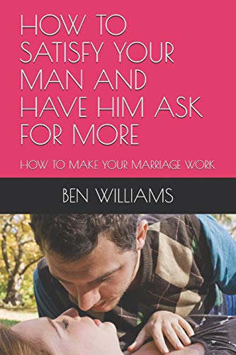 How To Satisfy Your Man And Have Him Ask For More: How To Make Your Marriage Work