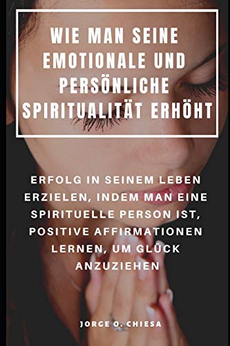 Wie Man Seine Emotionale Und Persönliche Spiritualität Erhöht : Erfolg In Seinem Leben Erzielen, Indem Man Eine Spirituelle Person Ist, Positive ... Lernen, Um Glück Anzuziehen (German Edition)