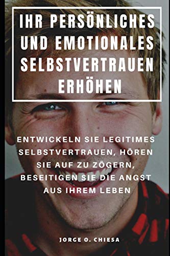 Ihr Persönliches Und Emotionales Selbstvertrauen Erhöhen : Entwickeln Sie Legitimes Selbstvertrauen, Hören Sie Auf Zu Zögern, Beseitigen Sie Die Angst Aus Ihrem Leben (German Edition)