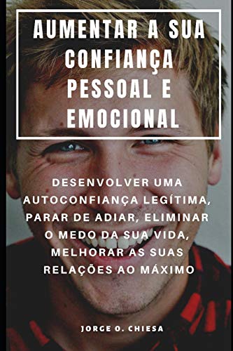Aumentar A Sua Confiança Pessoal E Emocional : Desenvolver Uma Autoconfiança Legítima, Parar De Adiar, Eliminar O Medo Da Sua Vida, Melhorar As Suas Relações Ao Máximo (Portuguese Edition)