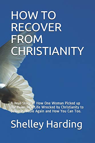 How To Recover From Christianity: A True Story Of How One Woman Picked Up The Ruins Of A Life Wrecked By Christianity To Become Whole Again And How You Can Too.