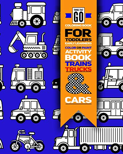 Things That Go Coloring Book For Toddlers; Color Or Paint Early Learners Activity Book - Trains, Trucks And Cars: Educational Coloring Book For Kids ... Activity Book For Boys Or Girls ;
