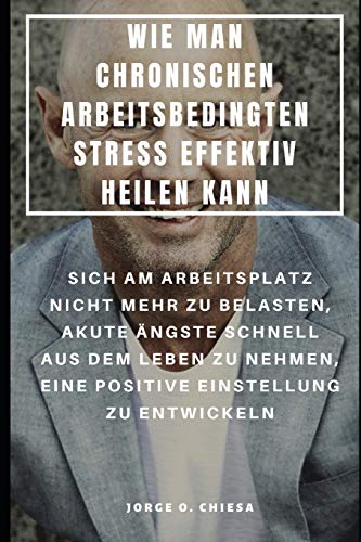 Wie Man Chronischen Arbeitsbedingten Stress Effektiv Heilen Kann : Sich Am Arbeitsplatz Nicht Mehr Zu Belasten, Akute Ängste Schnell Aus Dem Leben Zu ... Einstellung Zu Entwickeln (German Edition)