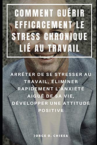 Comment Guérir Efficacement Le Stress Chronique Lié Au Travail : Arrêter De Se Stresser Au Travail, Éliminer Rapidement L'Anxiété Aiguë De Sa Vie, Développer Une Attitude Positive (French Edition)