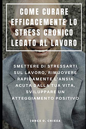 Come Curare Efficacemente Lo Stress Cronico Legato Al Lavoro : Smettere Di Stressarti Sul Lavoro, Rimuovere Rapidamente L'Ansia Acuta Dalla Tua Vita, ... Un Atteggiamento Positivo (Italian Edition)
