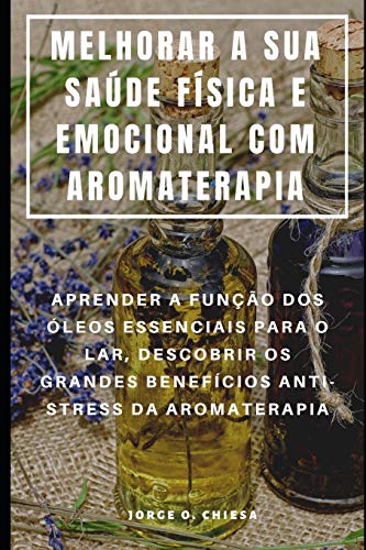 Melhorar A Sua Saúde Física E Emocional Com Aromaterapia : Aprender A Função Dos Óleos Essenciais Para O Lar, Descobrir Os Grandes Benefícios Anti-Stress Da Aromaterapia (Portuguese Edition)