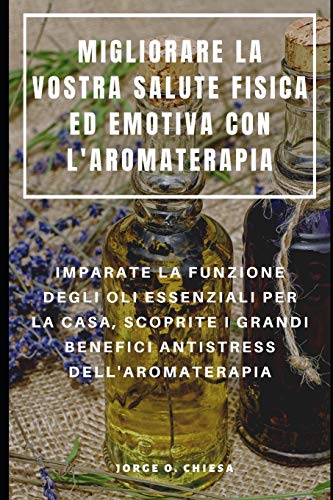 Migliorare La Vostra Salute Fisica Ed Emotiva Con L'Aromaterapia : Imparate La Funzione Degli Oli Essenziali Per La Casa, Scoprite I Grandi Benefici Antistress Dell'Aromaterapia (Italian Edition)