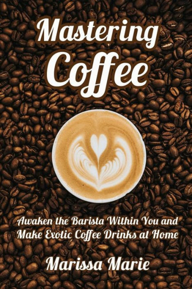 Mastering Coffee: Awaken the Barista Within You and Make Exotic Coffee Drinks at Home (A Beginner's Guide to Coffee)