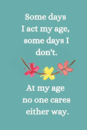 Somes Days I Act My Age, Some Days I Don't: At My Age No One Cares Either Way.