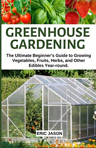 Greenhouse Gardening: The Ultimate Beginner?çös Guide To Growing Vegetables, Fruits, Herbs, And Other Edibles Year-Round.