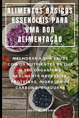 Alimentos Básicos Essenciais Para Uma Boa Alimentação : Melhorar A Sua Saúde Com Os Nutrientes De Que O Seu Organismo Realmente Necessita, Proteínas, Hidratos De Carbono, Gorduras (Portuguese Edition)