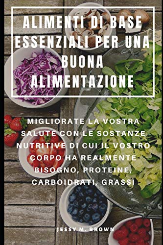 Alimenti Di Base Essenziali Per Una Buona Alimentazione : Migliorate La Vostra Salute Con Le Sostanze Nutritive Di Cui Il Vostro Corpo Ha Realmente ... Carboidrati, Grassi (Italian Edition)