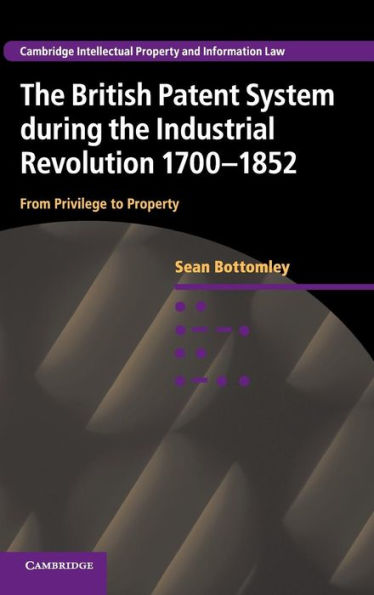The British Patent System During The Industrial Revolution 1700?852: From Privilege To Property (Cambridge Intellectual Property And Information Law, Series Number 28)