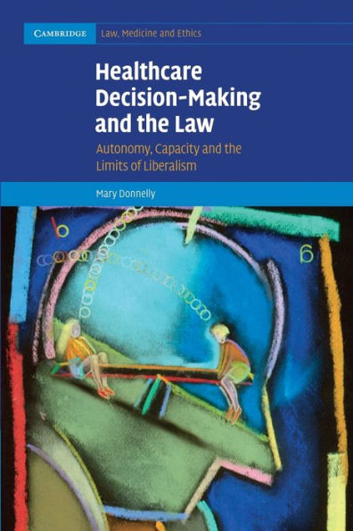 Healthcare Decision-Making And The Law: Autonomy, Capacity And The Limits Of Liberalism (Cambridge Law, Medicine And Ethics, Series Number 12)
