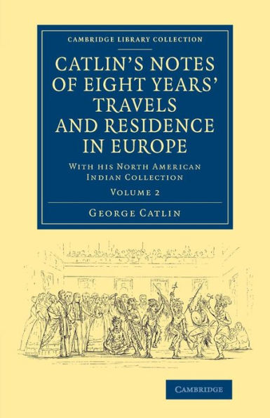Catlin's Notes Of Eight Years' Travels And Residence In Europe: Volume 2: With His North American Indian Collection (Cambridge Library Collection - North American History)