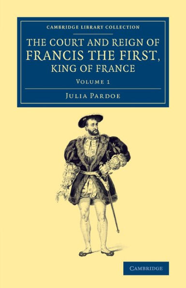 The Court And Reign Of Francis The First, King Of France (Cambridge Library Collection - European History) (Volume 1)