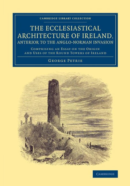 The Ecclesiastical Architecture Of Ireland, Anterior To The Anglo-Norman Invasion: Comprising An Essay On The Origin And Uses Of The Round Towers Of ... (Cambridge Library Collection - Archaeology)
