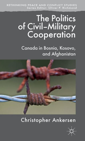 The Politics Of Civil-Military Cooperation: Canada In Bosnia, Kosovo, And Afghanistan (Rethinking Peace And Conflict Studies)