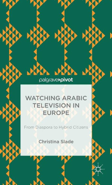 Watching Arabic Television In Europe: From Diaspora To Hybrid Citizens (Palgrave Pivot)