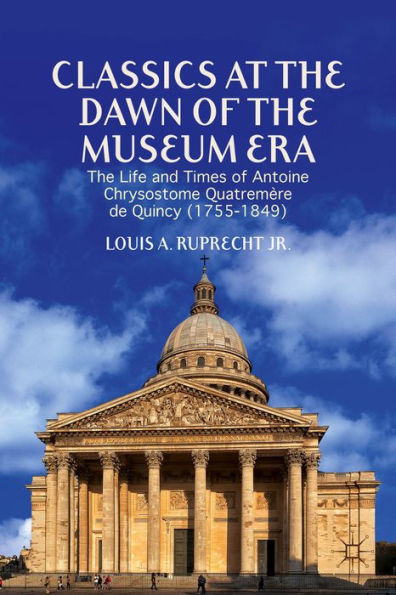 Classics At The Dawn Of The Museum Era: The Life And Times Of Antoine Chrysostome Quatremère De Quincy (1755-1849)