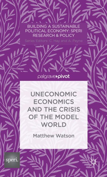 Uneconomic Economics And The Crisis Of The Model World (Building A Sustainable Political Economy: Speri Research & Policy)