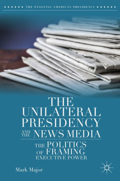 The Unilateral Presidency And The News Media: The Politics Of Framing Executive Power (The Evolving American Presidency)