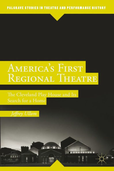 America's First Regional Theatre: The Cleveland Play House And Its Search For A Home (Palgrave Studies In Theatre And Performance History)