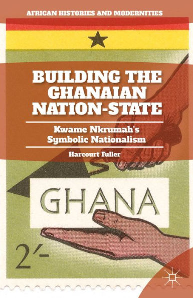 Building The Ghanaian Nation-State: Kwame Nkrumah's Symbolic Nationalism (African Histories And Modernities)