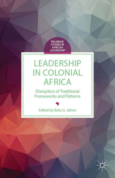 Leadership In Colonial Africa: Disruption Of Traditional Frameworks And Patterns (Palgrave Studies In African Leadership)