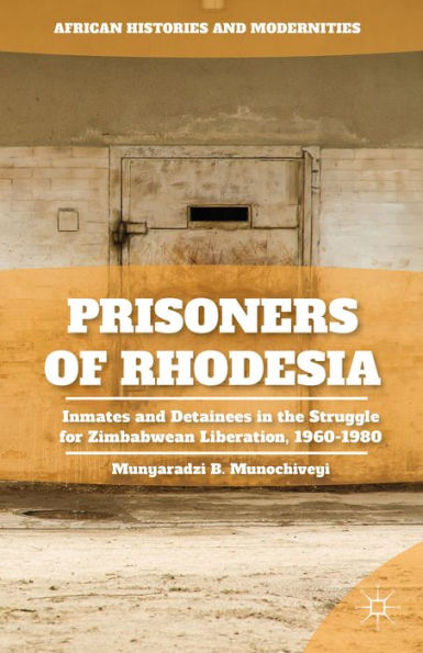 Prisoners Of Rhodesia: Inmates And Detainees In The Struggle For Zimbabwean Liberation, 1960-1980 (African Histories And Modernities)