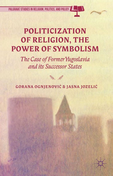 Politicization Of Religion, The Power Of Symbolism: The Case Of Former Yugoslavia And Its Successor States (Palgrave Studies In Religion, Politics, And Policy)