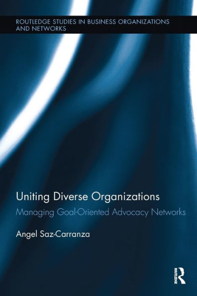 Uniting Diverse Organizations: Managing Goal-Oriented Advocacy Networks (Routledge Studies In Business Organizations And Networks)
