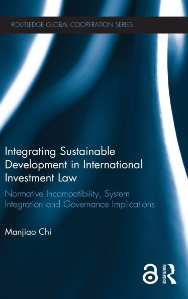 Integrating Sustainable Development In International Investment Law: Normative Incompatibility, System Integration And Governance Implications (Routledge Global Cooperation Series)